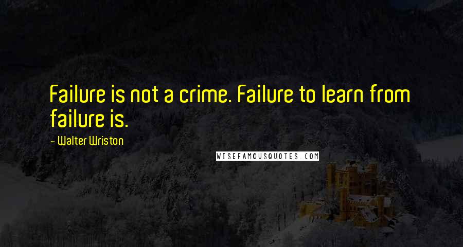 Walter Wriston Quotes: Failure is not a crime. Failure to learn from failure is.