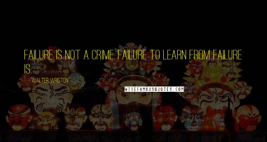 Walter Wriston Quotes: Failure is not a crime. Failure to learn from failure is.