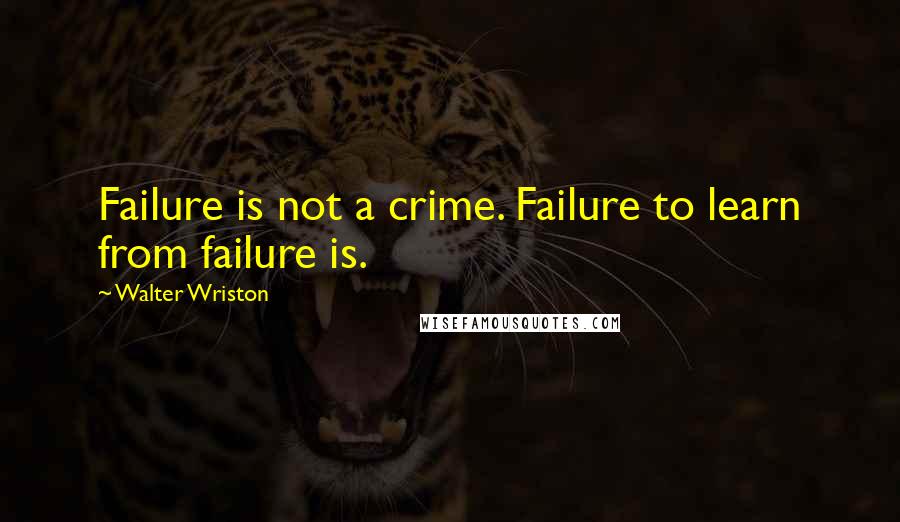 Walter Wriston Quotes: Failure is not a crime. Failure to learn from failure is.