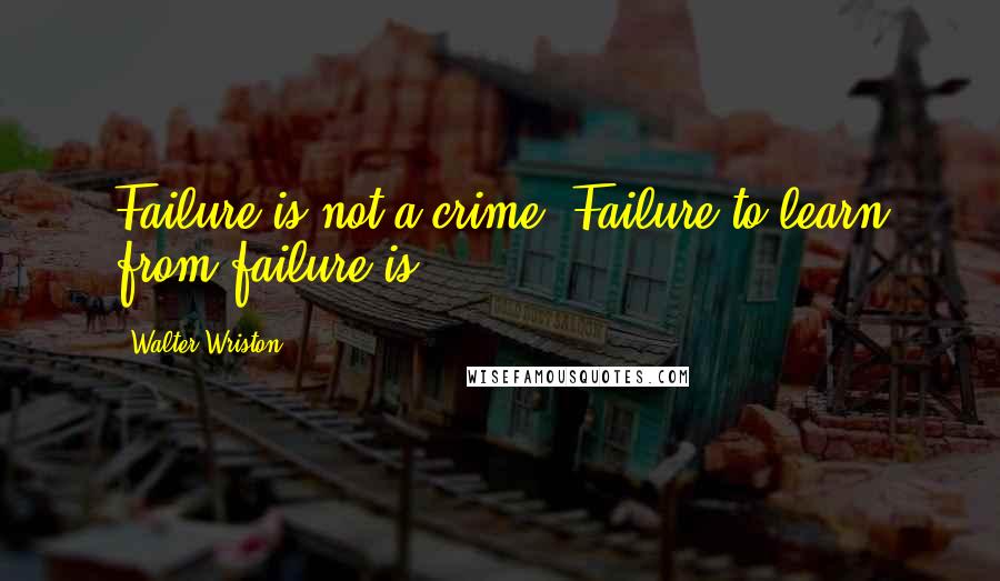 Walter Wriston Quotes: Failure is not a crime. Failure to learn from failure is.