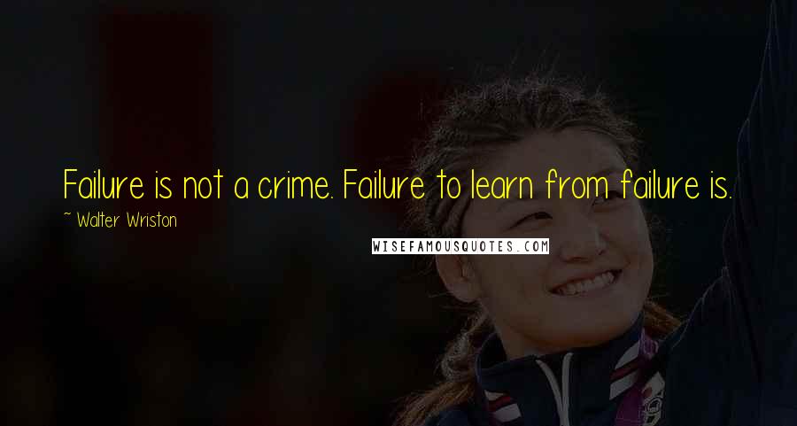 Walter Wriston Quotes: Failure is not a crime. Failure to learn from failure is.