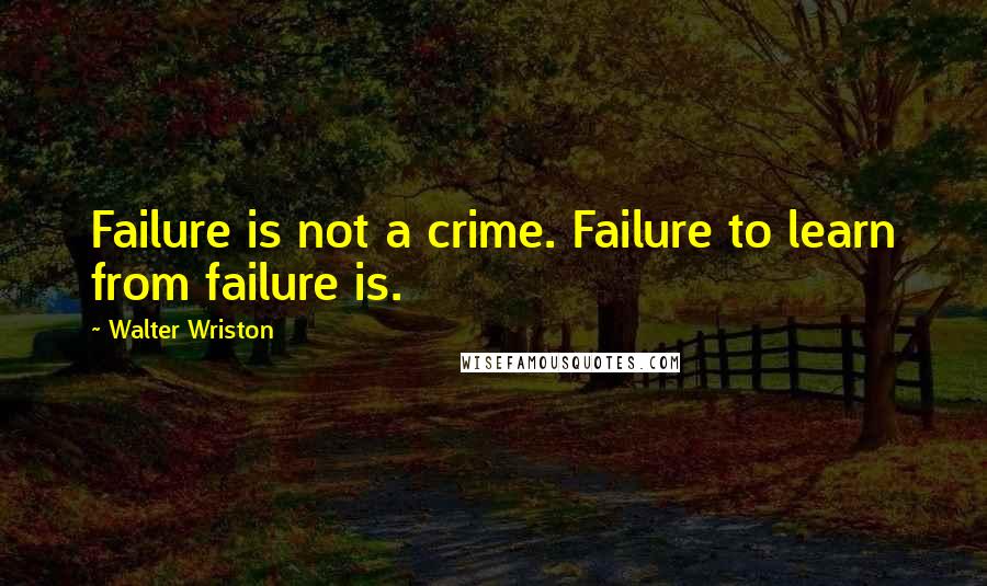 Walter Wriston Quotes: Failure is not a crime. Failure to learn from failure is.