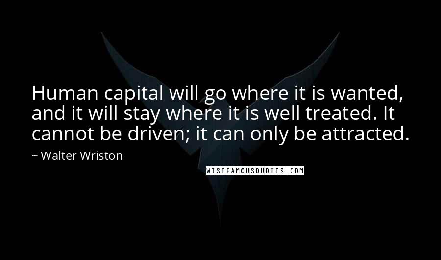 Walter Wriston Quotes: Human capital will go where it is wanted, and it will stay where it is well treated. It cannot be driven; it can only be attracted.