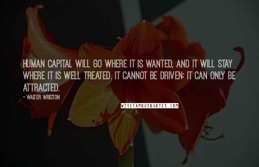 Walter Wriston Quotes: Human capital will go where it is wanted, and it will stay where it is well treated. It cannot be driven; it can only be attracted.