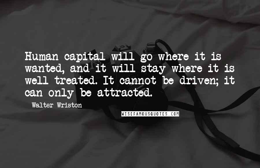 Walter Wriston Quotes: Human capital will go where it is wanted, and it will stay where it is well treated. It cannot be driven; it can only be attracted.