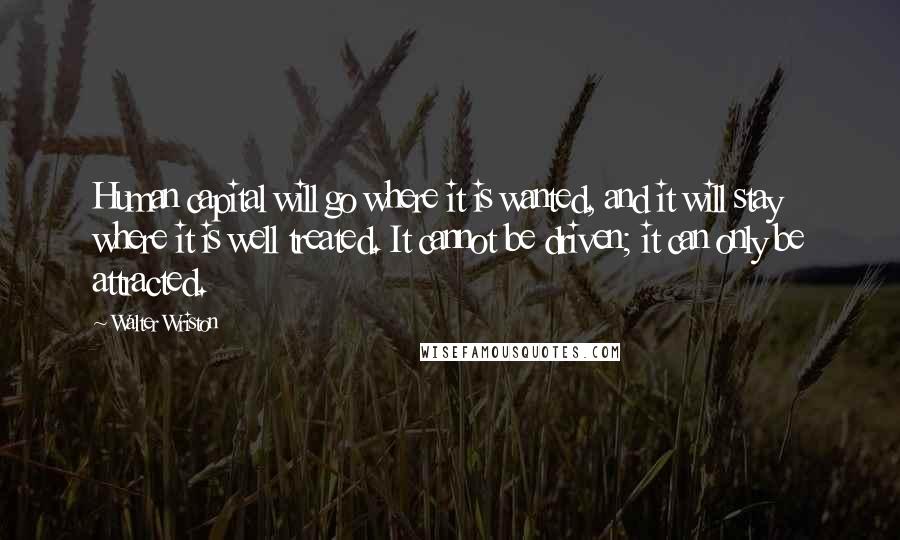 Walter Wriston Quotes: Human capital will go where it is wanted, and it will stay where it is well treated. It cannot be driven; it can only be attracted.