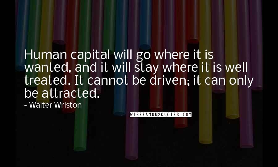 Walter Wriston Quotes: Human capital will go where it is wanted, and it will stay where it is well treated. It cannot be driven; it can only be attracted.