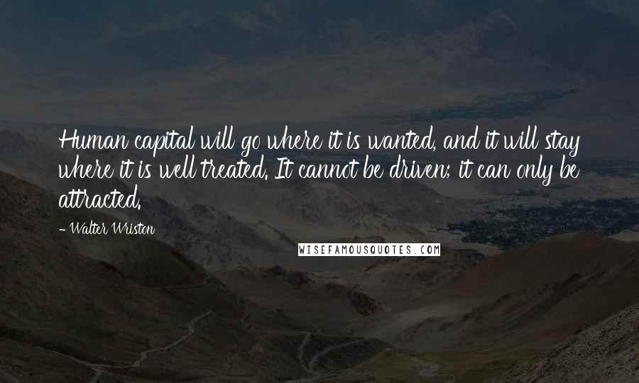 Walter Wriston Quotes: Human capital will go where it is wanted, and it will stay where it is well treated. It cannot be driven; it can only be attracted.