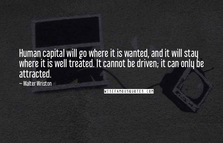 Walter Wriston Quotes: Human capital will go where it is wanted, and it will stay where it is well treated. It cannot be driven; it can only be attracted.