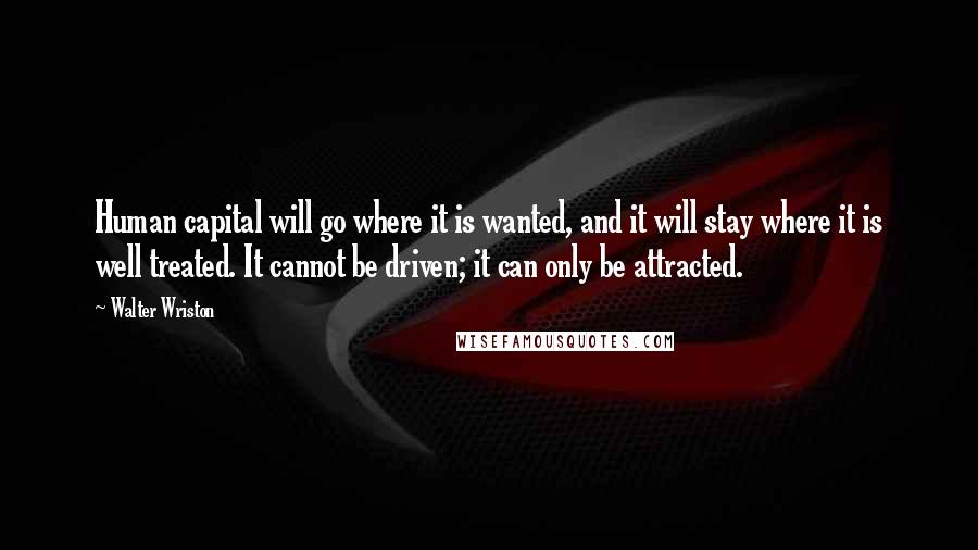 Walter Wriston Quotes: Human capital will go where it is wanted, and it will stay where it is well treated. It cannot be driven; it can only be attracted.