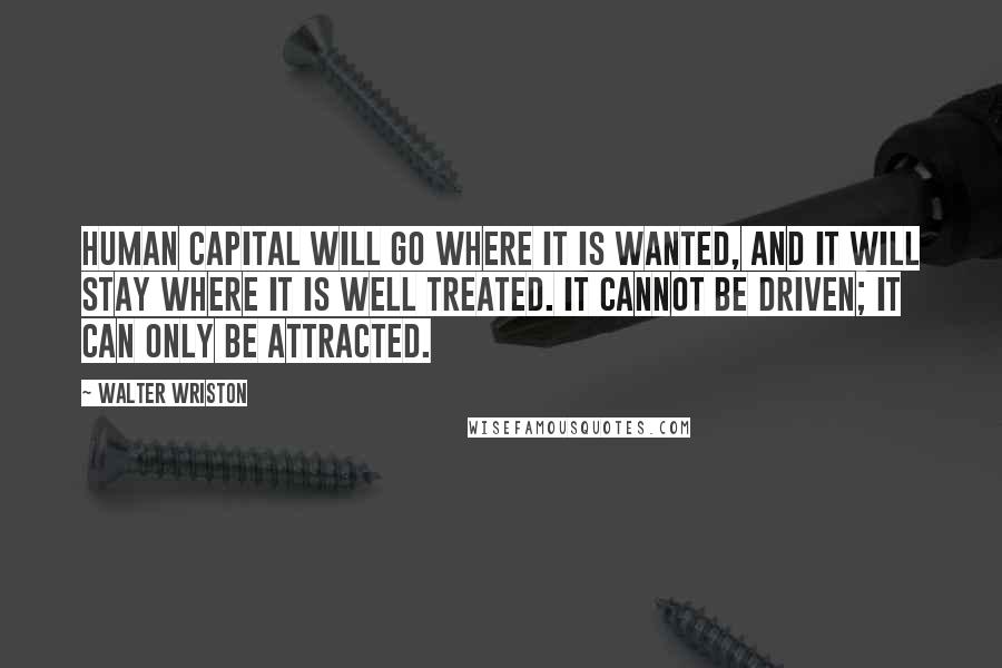 Walter Wriston Quotes: Human capital will go where it is wanted, and it will stay where it is well treated. It cannot be driven; it can only be attracted.