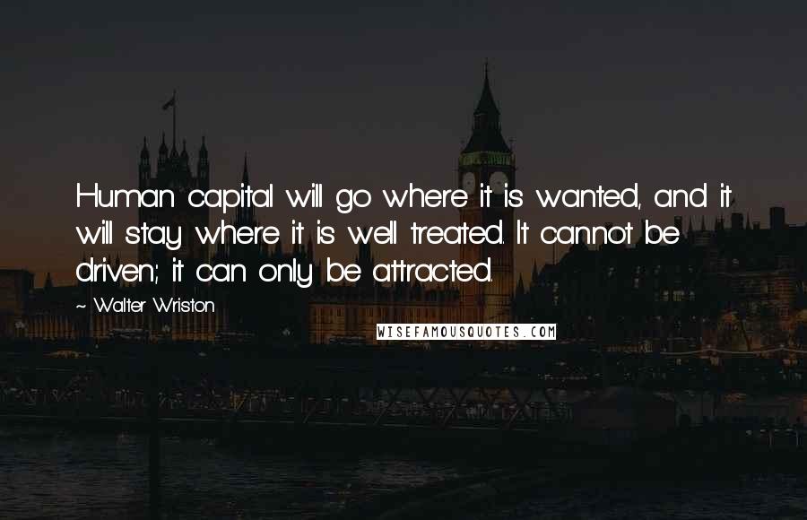 Walter Wriston Quotes: Human capital will go where it is wanted, and it will stay where it is well treated. It cannot be driven; it can only be attracted.