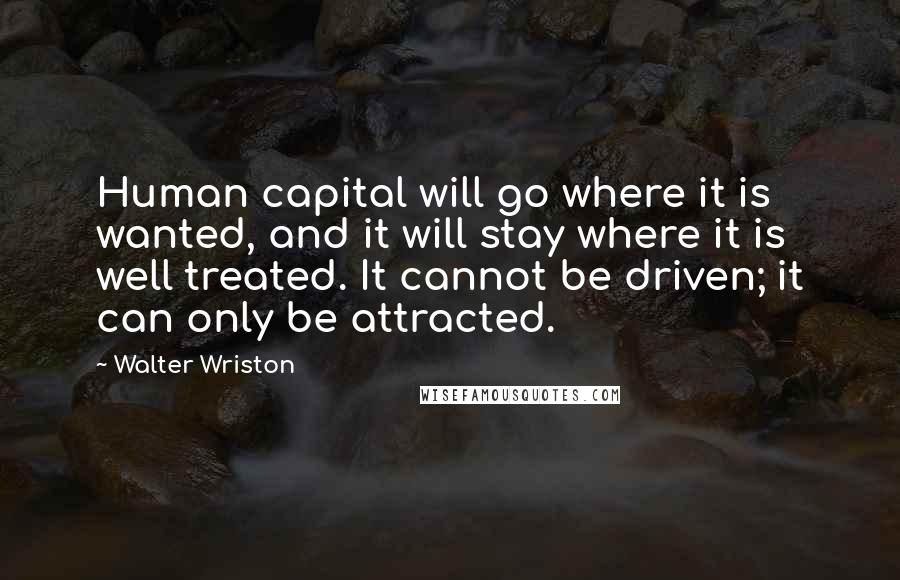 Walter Wriston Quotes: Human capital will go where it is wanted, and it will stay where it is well treated. It cannot be driven; it can only be attracted.