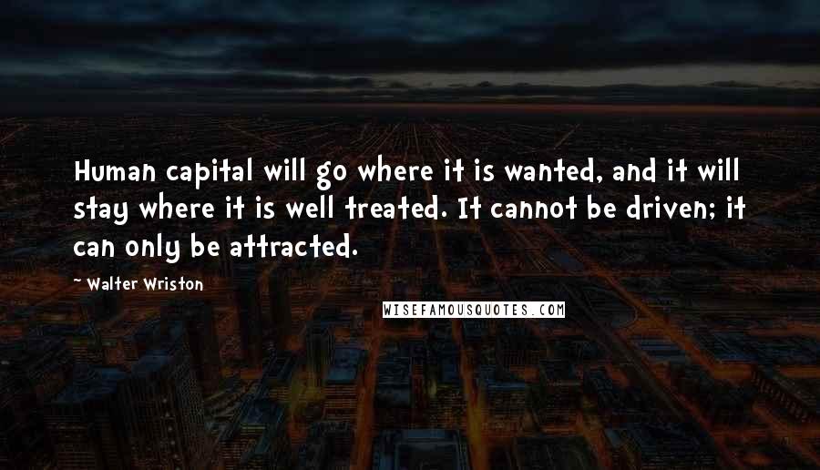 Walter Wriston Quotes: Human capital will go where it is wanted, and it will stay where it is well treated. It cannot be driven; it can only be attracted.