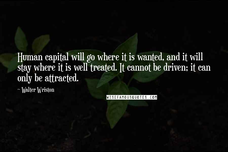 Walter Wriston Quotes: Human capital will go where it is wanted, and it will stay where it is well treated. It cannot be driven; it can only be attracted.