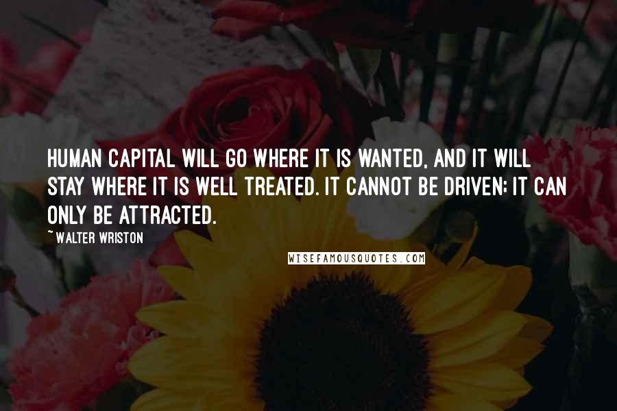 Walter Wriston Quotes: Human capital will go where it is wanted, and it will stay where it is well treated. It cannot be driven; it can only be attracted.