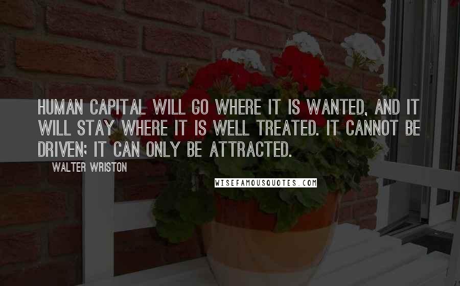 Walter Wriston Quotes: Human capital will go where it is wanted, and it will stay where it is well treated. It cannot be driven; it can only be attracted.