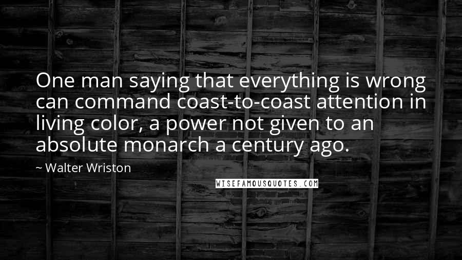 Walter Wriston Quotes: One man saying that everything is wrong can command coast-to-coast attention in living color, a power not given to an absolute monarch a century ago.