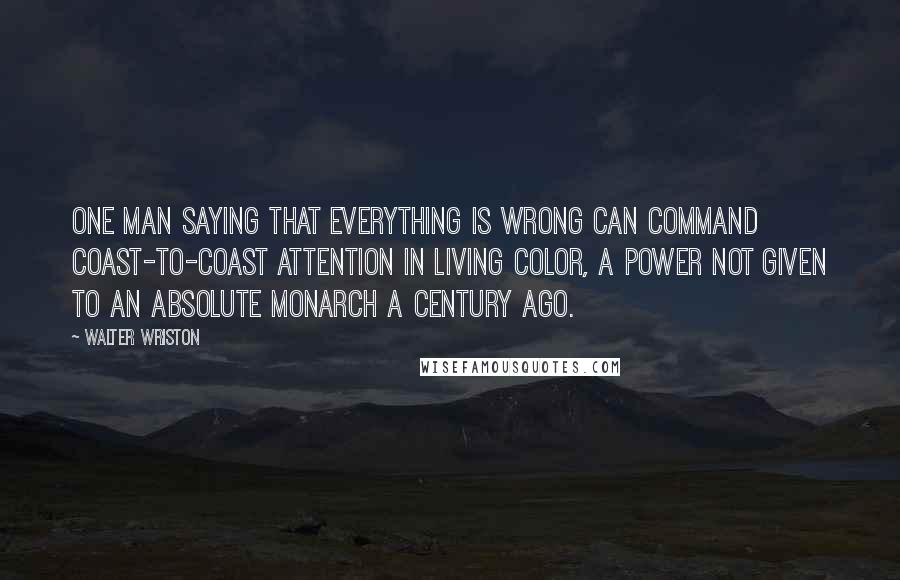 Walter Wriston Quotes: One man saying that everything is wrong can command coast-to-coast attention in living color, a power not given to an absolute monarch a century ago.