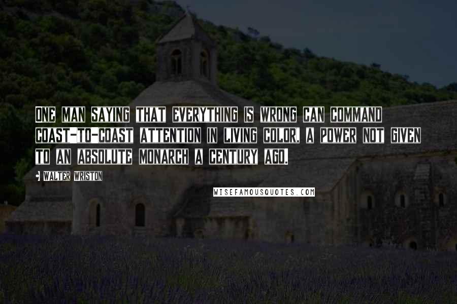 Walter Wriston Quotes: One man saying that everything is wrong can command coast-to-coast attention in living color, a power not given to an absolute monarch a century ago.
