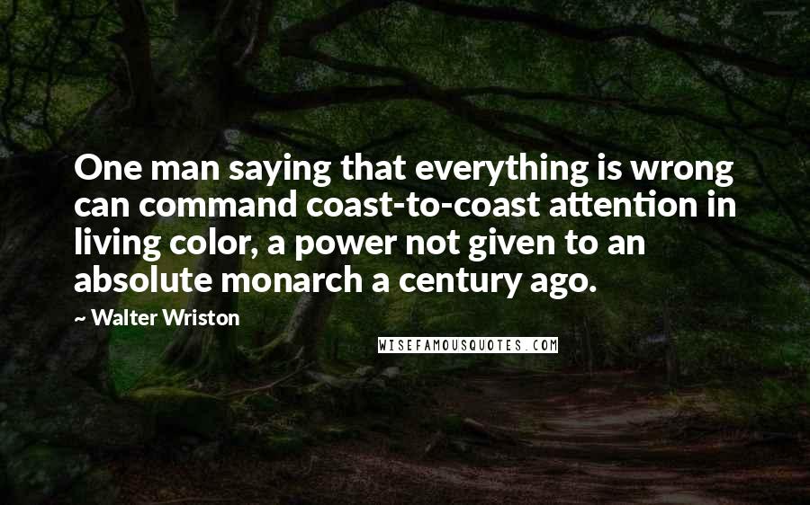 Walter Wriston Quotes: One man saying that everything is wrong can command coast-to-coast attention in living color, a power not given to an absolute monarch a century ago.