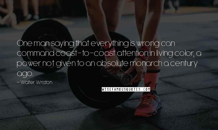 Walter Wriston Quotes: One man saying that everything is wrong can command coast-to-coast attention in living color, a power not given to an absolute monarch a century ago.