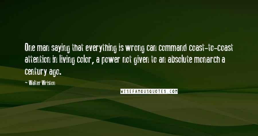 Walter Wriston Quotes: One man saying that everything is wrong can command coast-to-coast attention in living color, a power not given to an absolute monarch a century ago.