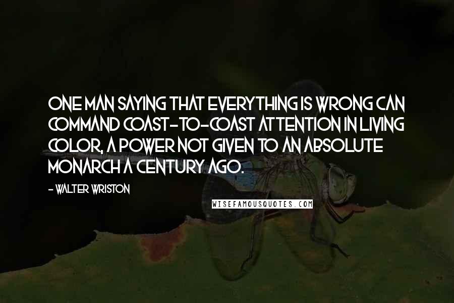 Walter Wriston Quotes: One man saying that everything is wrong can command coast-to-coast attention in living color, a power not given to an absolute monarch a century ago.