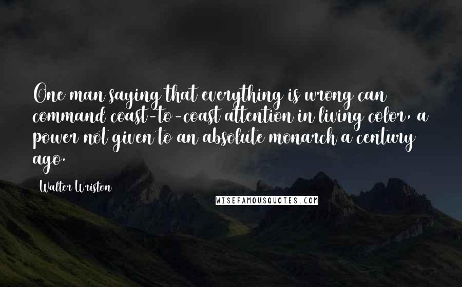 Walter Wriston Quotes: One man saying that everything is wrong can command coast-to-coast attention in living color, a power not given to an absolute monarch a century ago.