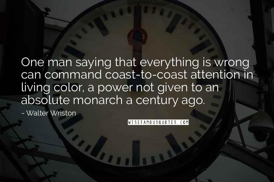 Walter Wriston Quotes: One man saying that everything is wrong can command coast-to-coast attention in living color, a power not given to an absolute monarch a century ago.