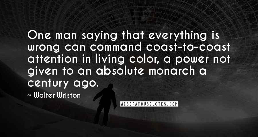 Walter Wriston Quotes: One man saying that everything is wrong can command coast-to-coast attention in living color, a power not given to an absolute monarch a century ago.