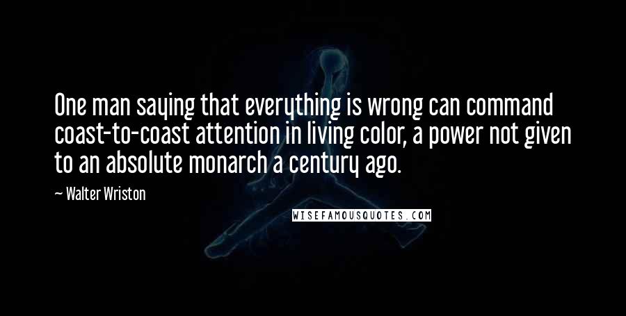 Walter Wriston Quotes: One man saying that everything is wrong can command coast-to-coast attention in living color, a power not given to an absolute monarch a century ago.