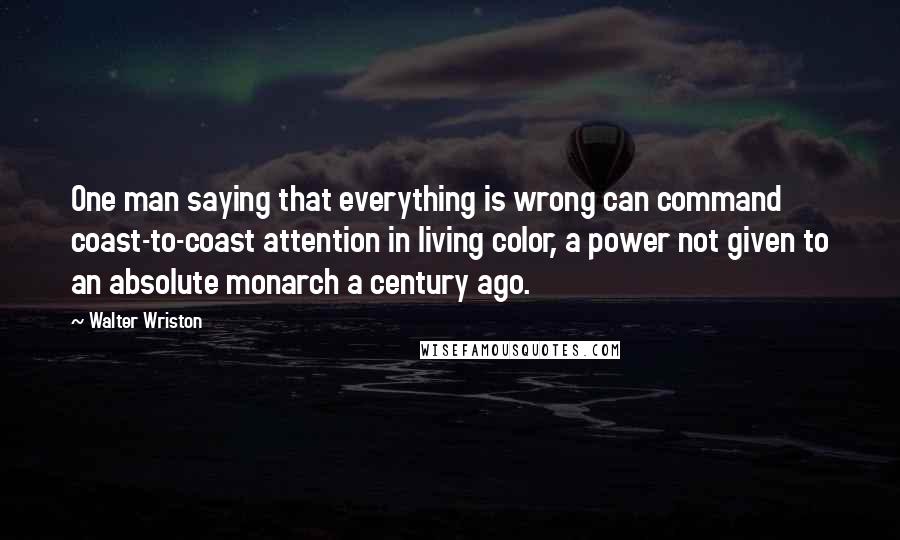 Walter Wriston Quotes: One man saying that everything is wrong can command coast-to-coast attention in living color, a power not given to an absolute monarch a century ago.