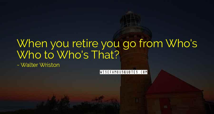 Walter Wriston Quotes: When you retire you go from Who's Who to Who's That?