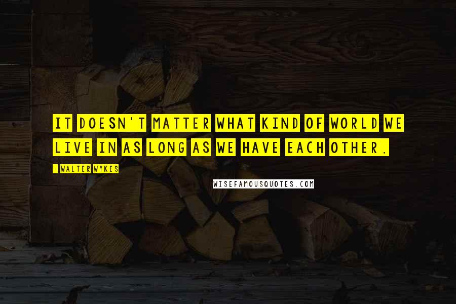 Walter Wykes Quotes: It doesn't matter what kind of world we live in as long as we have each other.