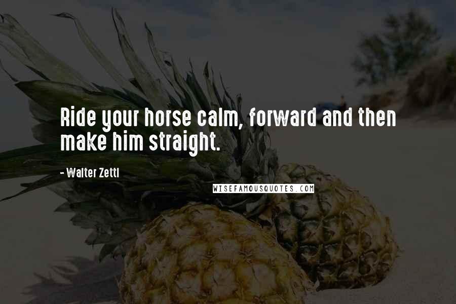 Walter Zettl Quotes: Ride your horse calm, forward and then make him straight.