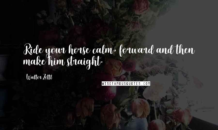 Walter Zettl Quotes: Ride your horse calm, forward and then make him straight.