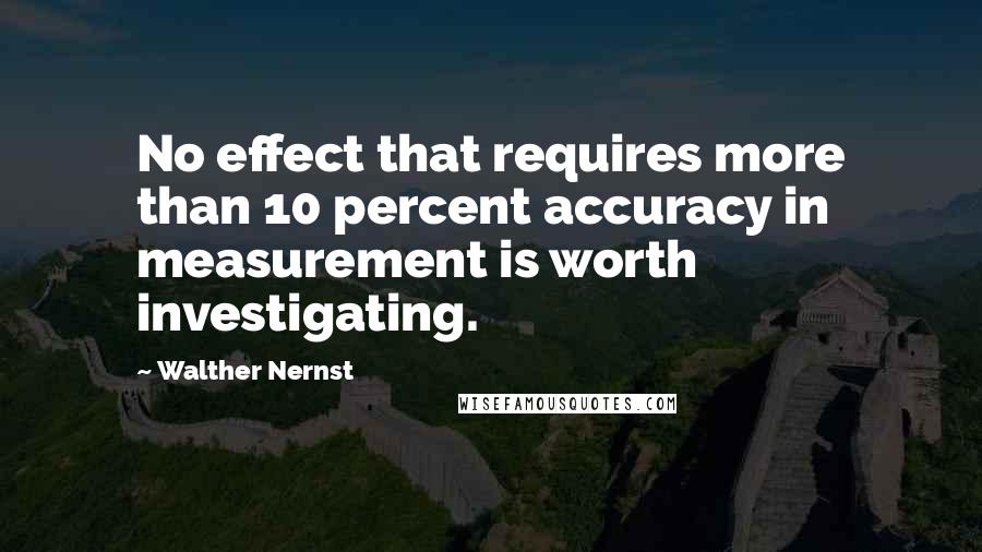 Walther Nernst Quotes: No effect that requires more than 10 percent accuracy in measurement is worth investigating.