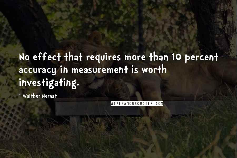 Walther Nernst Quotes: No effect that requires more than 10 percent accuracy in measurement is worth investigating.