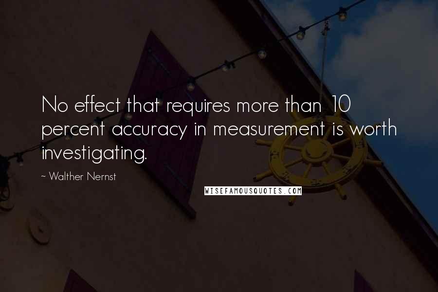 Walther Nernst Quotes: No effect that requires more than 10 percent accuracy in measurement is worth investigating.