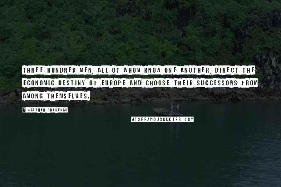 Walther Rathenau Quotes: Three hundred men, all of whom know one another, direct the economic destiny of Europe and choose their successors from among themselves.