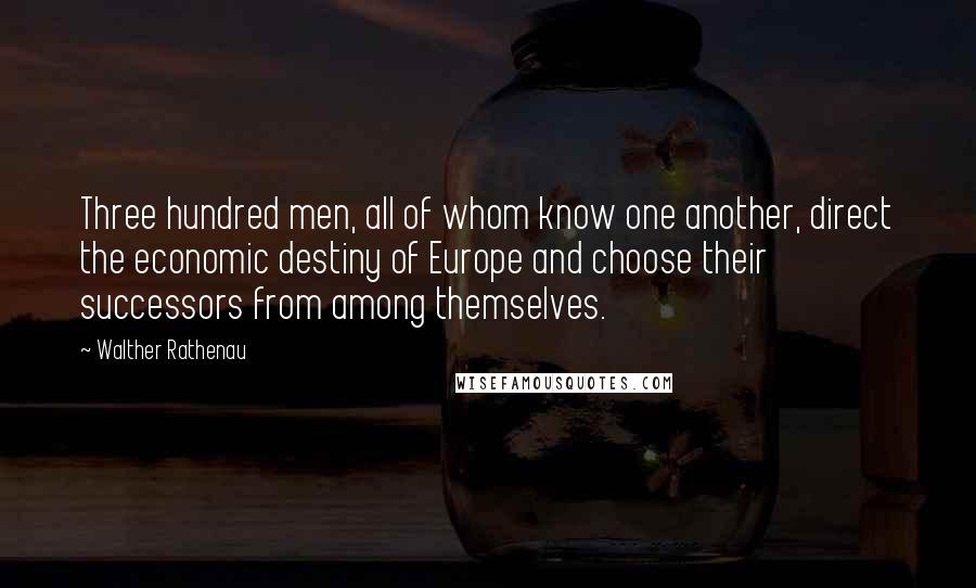 Walther Rathenau Quotes: Three hundred men, all of whom know one another, direct the economic destiny of Europe and choose their successors from among themselves.