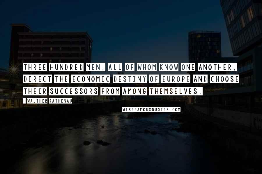 Walther Rathenau Quotes: Three hundred men, all of whom know one another, direct the economic destiny of Europe and choose their successors from among themselves.