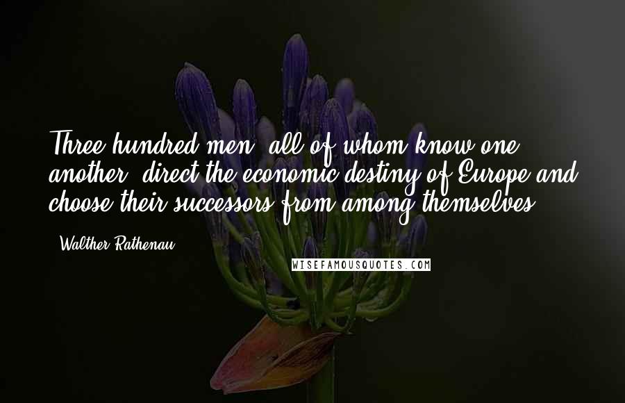 Walther Rathenau Quotes: Three hundred men, all of whom know one another, direct the economic destiny of Europe and choose their successors from among themselves.