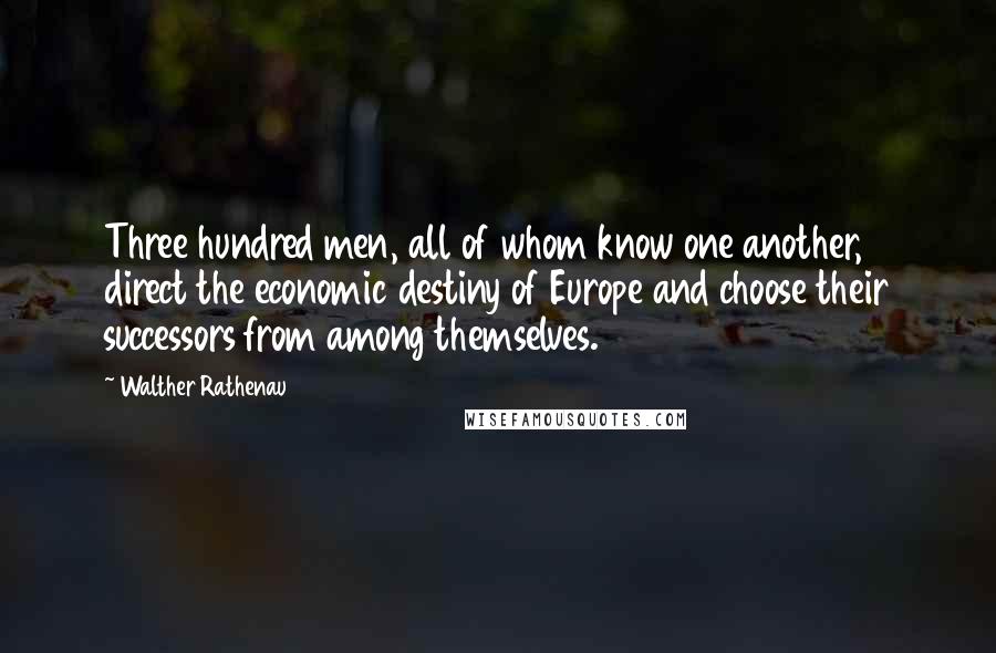 Walther Rathenau Quotes: Three hundred men, all of whom know one another, direct the economic destiny of Europe and choose their successors from among themselves.