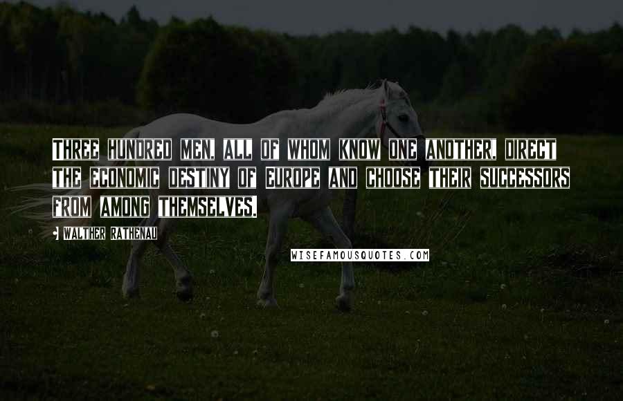 Walther Rathenau Quotes: Three hundred men, all of whom know one another, direct the economic destiny of Europe and choose their successors from among themselves.
