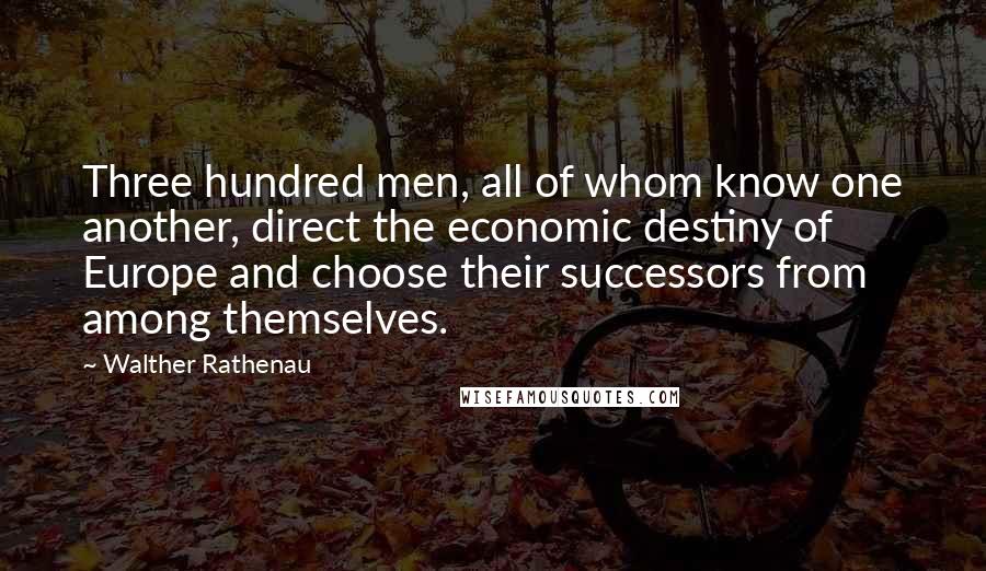 Walther Rathenau Quotes: Three hundred men, all of whom know one another, direct the economic destiny of Europe and choose their successors from among themselves.