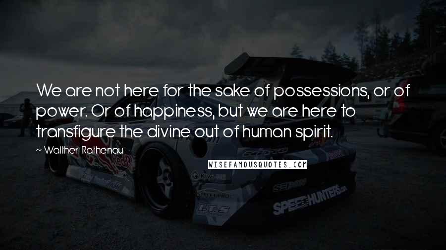 Walther Rathenau Quotes: We are not here for the sake of possessions, or of power. Or of happiness, but we are here to transfigure the divine out of human spirit.