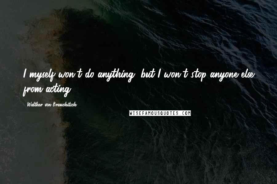 Walther Von Brauchitsch Quotes: I myself won't do anything, but I won't stop anyone else from acting.