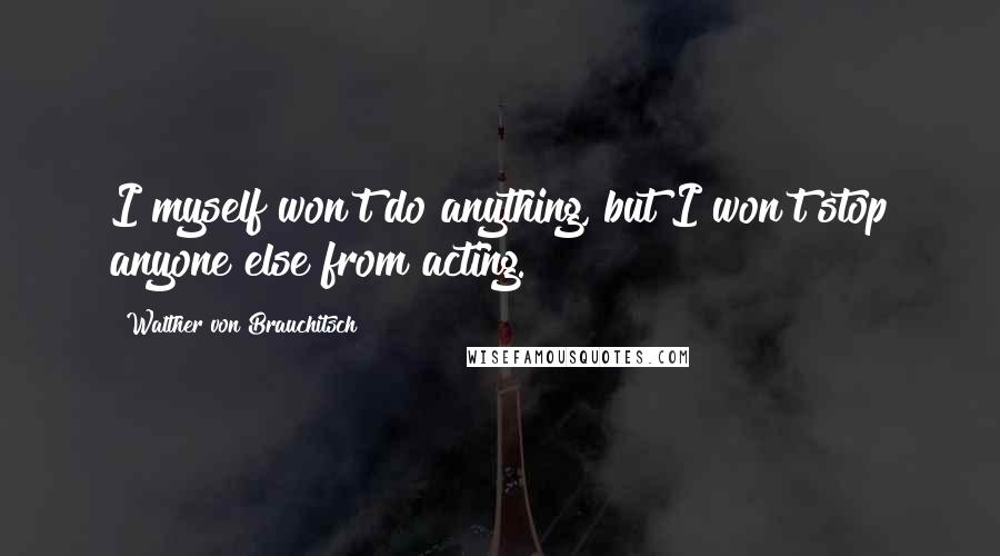 Walther Von Brauchitsch Quotes: I myself won't do anything, but I won't stop anyone else from acting.